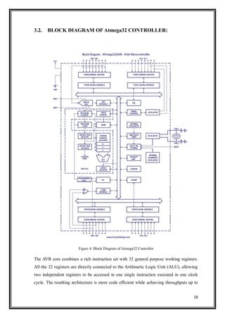 18
3.2. BLOCK DIAGRAM OF Atmega32 CONTROLLER:
Figure 4: Block Diagram of Atmega32 Controller
The AVR core combines a rich instruction set with 32 general purpose working registers.
All the 32 registers are directly connected to the Arithmetic Logic Unit (ALU), allowing
two independent registers to be accessed in one single instruction executed in one clock
cycle. The resulting architecture is more code efficient while achieving throughputs up to
 