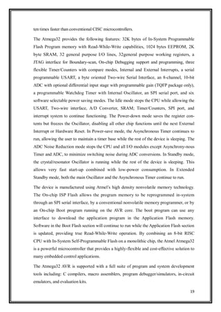 19
ten times faster than conventional CISC microcontrollers.
The Atmega32 provides the following features: 32K bytes of In-System Programmable
Flash Program memory with Read-While-Write capabilities, 1024 bytes EEPROM, 2K
byte SRAM, 32 general purpose I/O lines, 32general purpose working registers, a
JTAG interface for Boundary-scan, On-chip Debugging support and programming, three
flexible Timer/Counters with compare modes, Internal and External Interrupts, a serial
programmable USART, a byte oriented Two-wire Serial Interface, an 8-channel, 10-bit
ADC with optional differential input stage with programmable gain (TQFP package only),
a programmable Watchdog Timer with Internal Oscillator, an SPI serial port, and six
software selectable power saving modes. The Idle mode stops the CPU while allowing the
USART, Two-wire interface, A/D Converter, SRAM; Timer/Counters, SPI port, and
interrupt system to continue functioning. The Power-down mode saves the register con-
tents but freezes the Oscillator, disabling all other chip functions until the next External
Interrupt or Hardware Reset. In Power-save mode, the Asynchronous Timer continues to
run, allowing the user to maintain a timer base while the rest of the device is sleeping. The
ADC Noise Reduction mode stops the CPU and all I/O modules except Asynchrony-nous
Timer and ADC, to minimize switching noise during ADC conversions. In Standby mode,
the crystal/resonator Oscillator is running while the rest of the device is sleeping. This
allows very fast start-up combined with low-power consumption. In Extended
Standby mode, both the main Oscillator and the Asynchronous Timer continue to run.
The device is manufactured using Atmel‟s high density nonvolatile memory technology.
The On-chip ISP Flash allows the program memory to be reprogrammed in-system
through an SPI serial interface, by a conventional nonvolatile memory programmer, or by
an On-chip Boot program running on the AVR core. The boot program can use any
interface to download the application program in the Application Flash memory.
Software in the Boot Flash section will continue to run while the Application Flash section
is updated, providing true Read-While-Write operation. By combining an 8-bit RISC
CPU with In-System Self-Programmable Flash on a monolithic chip, the Atmel Atmega32
is a powerful microcontroller that provides a highly-flexible and cost-effective solution to
many embedded control applications.
The Atmega32 AVR is supported with a full suite of program and system development
tools including: C compilers, macro assemblers, program debugger/simulators, in-circuit
emulators, and evaluation kits.
 