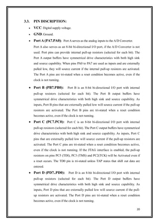 20
3.3. PIN DISCRIPTION:
 VCC: Digital supply voltage.
 GND: Ground.
 Port A (PA7.PA0): Port A serves as the analog inputs to the A/D Converter.
Port A also serves as an 8-bit bi-directional I/O port, if the A/D Converter is not
used. Port pins can provide internal pull-up resistors (selected for each bit). The
Port A output buffers have symmetrical drive characteristics with both high sink
and source capability. When pins PA0 to PA7 are used as inputs and are externally
pulled low, they will source current if the internal pull-up resistors are activated.
The Port A pins are tri-stated when a reset condition becomes active, even if the
clock is not running.
 Port B (PB7.PB0): Port B is an 8-bit bi-directional I/O port with internal
pull-up resistors (selected for each bit). The Port B output buffers have
symmetrical drive characteristics with both high sink and source capability. As
inputs, Port B pins that are externally pulled low will source current if the pull-up
resistors are activated. The Port B pins are tri-stated when a reset condition
becomes active, even if the clock is not running.
 Port C (PC7.PC0): Port C is an 8-bit bi-directional I/O port with internal
pull-up resistors (selected for each bit). The Port C output buffers have symmetrical
drive characteristics with both high sink and source capability. As inputs, Port C
pins that are externally pulled low will source current if the pull-up resistors are
activated. The Port C pins are tri-stated when a reset condition becomes active,
even if the clock is not running. If the JTAG interface is enabled, the pull-up
resistors on pins PC5 (TDI), PC3 (TMS) and PC2(TCK) will be Activated even if
a reset occurs. The TD0 pin is tri-stated unless TAP states that shift out data are
entered.
 Port D (PD7..PD0): Port D is an 8-bit bi-directional I/O port with internal
pull-up resistors (selected for each bit). The Port D output buffers have
symmetrical drive characteristics with both high sink and source capability. As
inputs, Port D pins that are externally pulled low will source current if the pull-
up resistors are activated. The Port D pins are tri-stated when a reset condition
becomes active, even if the clock is not running.
 