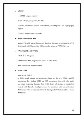 22
 XMEGA
16–384 kB program memory
44–64–100-pin package (A4, A3, A1)
Extended performance features, such as DMA, “Event System”, and cryptography
support.
Extensive peripheral set with ADCs.
 Application-specific AVR
Mega AVRs with special features not found on the other members of the AVR
family, such as LCD controller, USB controller, advanced PWM, CAN, etc.
 FPSLIC (AVR with FPGA)
FPGA 5K to 40K gates
SRAM for the AVR program code, unlike all other AVRs
AVR core can run at up to 50 MHz
 32-bit AVRs
Main article: AVR32
In 2006 Atmel released microcontrollers based on the new, 32-bit, AVR32
architecture. They include SIMD and DSP instructions, along with other audio
and video processing features. This 32-bit family of devices is intended to
compete with the ARM based processors. The instruction set is similar to other
RISC cores, but it is not compatible with the original AVR or any of the various
ARM cores.
 