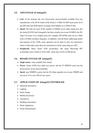 23
3.5. ADVANTAGE of Atmega32:
 Cost: At the moment, the very lowest-price microcontroller available from any
manufacturer is the $0.54 Atmel AVR Attiny11 6 MHz FLASH (same price for 8
pin DIP and 8 pin SOIC)(price in singles from Digikey as of 2004-07-06).
 Speed: Not only are most AVRs capable of 20MHz (even really cheap ones like
the Attiny25/45/85 and Atmega48), but they actually run at near 20 MIPS; the PIC
chips I‟m aware of at a higher price (for example, PIC16F88) only run at 5 MHz
with a 20 MHz oscillator frequency. In addition, with the better addressing modes
and registers of the AVRs, most operation can be done in only one instruction,
where it often takes more than one instruction to do the same thing on a PIC.
 Peripherals: Many Atmel AVR µcontrollers, like many Microchip PIC
µcontrollers, have a built-in 10 bit ADC. Some have LCD or USB drivers.
3.6. DISADVANTAGE OF Atmega32:
 Single source: only available from Atmel.
 Power: Atmel AVRs have fairly low power, but the TI MSP430 series has the
lowest power of any microcontroller.
 Speed: near 20MIPS is great, but the SX chips regularly run at near 50MIPS and
can run at 75 or even 100 (in rare cases)
3.7. APPLICATION OF Atmega32 CONTROLER:
 Industrial automation
 Lighting
 Smart energy
 Mobile Electronics
 Automotive
 Building Automation
 Home Appliances
 Home Entertainment
 