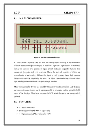 24
LCD CHAPTER 4
4.1. 16 X 2 LCD MODULES:
Figure 5: 16X2 LCD with PIN function
A Liquid Crystal Display (LCD) is a thin, flat display device made up of any number of
color or monochrome pixels arrayed in front of a light of a light source or reflector.
Each pixel consists of a column of liquid crystal molecules suspended between two
transparent electrodes, and two polarizing filters, the axes of polarity of which are
perpendicular to each other. Without the liquid crystal between them, light passing
through one would be blocked by the other. The liquid crystal twists the polarization of
light entering one filter to allow it to pass through the other.
Many microcontroller devices use smart LCD to output visual information, LCD displays
are inexpensive, easy to use, and it is even possible to produce a readout using the 8x80
pixels of the displays. They have a standard ASCII set of characters and mathematical
symbols.
4.2. FEATURES:
 5 x 8 dots with cursor
 Built-in controller (KS 0066 or Equivalent)
 + 5V power supply (Also available for + 3V)
 