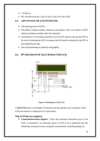 25
 1/16 duty cy
 B/L to be driven by pin 1, pin 2 or pin 15, pin 16 orA.K (LED)
4.3. ADVANTAGE OF LCD OVER LED:
 The declining prices of LCD‟s.
 The ability to display numbers, characters, and graphics. This is in contrast to LED‟s
which are limited to numbers and a few characters.
 Incorporation of a refreshing controller in to the LCD, thereby relieving the CPU of
the task of refreshing the LCD. In contrast, the LED must be refreshed by the CPU to
keep displaying the data.
 Ease of programming for characters and graphics.
4.4. PIN DIAGRAM OF 16x2 CHARACTER LCD:
Figure 6: Pin Diagram of 16x2 LCD
A 16x2 LCD means it can display 16 characters per line and there are 2 such lines. In this
LCD each character is displayed in 5x7 pixel matrix.
This LCD has two registers:
 Command/Instruction Register: Stores the command instructions given to the
LCD. A command is an instruction given to LCD to do a predefined task like
initializing, clearing the screen, setting the cursor position, controlling display etc.
 