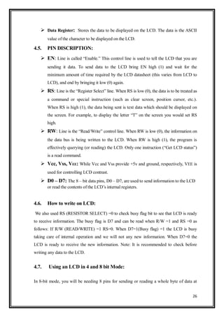 26
 Data Register: Stores the data to be displayed on the LCD. The data is the ASCII
value of the character to be displayed on the LCD.
4.5. PIN DISCRIPTION:
 EN: Line is called “Enable.” This control line is used to tell the LCD that you are
sending it data. To send data to the LCD bring EN high (1) and wait for the
minimum amount of time required by the LCD datasheet (this varies from LCD to
LCD), and end by bringing it low (0) again.
 RS: Line is the “Register Select” line. When RS is low (0), the data is to be treated as
a command or special instruction (such as clear screen, position cursor, etc.).
When RS is high (1), the data being sent is text data which should be displayed on
the screen. For example, to display the letter “T” on the screen you would set RS
high.
 RW: Line is the “Read/Write” control line. When RW is low (0), the information on
the data bus is being written to the LCD. When RW is high (1), the program is
effectively querying (or reading) the LCD. Only one instruction (“Get LCD status”)
is a read command.
 Vcc, Vss, VEE: While Vcc and Vss provide +5v and ground, respectively, VEE is
used for controlling LCD contrast.
 D0 – D7: The 8 – bit data pins, D0 – D7, are used to send information to the LCD
or read the contents of the LCD‟s internal registers.
4.6. How to write on LCD:
We also used RS (RESISTOR SELECT) =0 to check busy flag bit to see that LCD is ready
to receive information. The busy flag is D7 and can be read when R/W =1 and RS =0 as
follows: If R/W (READ/WRITE) =1 RS=0. When D7=1(Busy flag) =1 the LCD is busy
taking care of internal operation and we will not any new information. When D7=0 the
LCD is ready to receive the new information. Note: It is recommended to check before
writing any data to the LCD.
4.7. Using an LCD in 4 and 8 bit Mode:
In 8-bit mode, you will be needing 8 pins for sending or reading a whole byte of data at
 