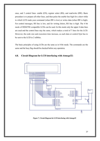 27
once, and 3 control lines: enable (EN), register select (RS), and read/write (RW). Basic
procedure is to prepare all other lines, and then pulse the enable line high for a short while
in which LCD reads your command (when RW is low) or writes data (when RW is high).
For control messages, RS line is low, and for writing letters, RS line is high. The 4 bit
mode of HD44780 compatible LCDs can be used. In this mode only the upper 4 data lines
are used and the control lines stay the same, which makes a total of 7 lines for the LCD.
However, the code size and execution time increase, as each data or control byte has to
be sent to the LCD in 2 nibbles.
The basic principles of using LCDs are the same as in 8-bit mode. The commands are the
same and the busy flag should be checked before any operation.
4.8. Circuit Diagram for LCD interfacing with Atmega32:
Figure 7: Circuit Diagram for LCD interfacing with Atmega32
 
