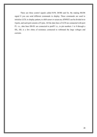 28
There are three control signals called R/W, DI/RS and En. By making RS/DI
signal 0 you can send different commands to display. These commands are used to
initialize LCD, to display pattern, to shift cursor or screen etc.AT89S52 can be divided in to
4 ports, and each port consists of 8 pins. All the data lines of LCD are connected with port
P1. i.e., data lines D0-D1 are connected to portP1 i.e., to pin numbers 1 to 8 through a
SIL, SIL is a few ohms of resistance connected to withstand the large voltages and
currents.
 