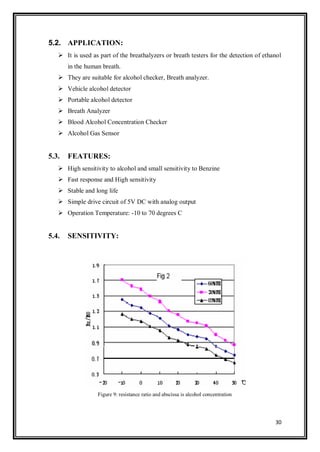 30
5.2. APPLICATION:
 It is used as part of the breathalyzers or breath testers for the detection of ethanol
in the human breath.
 They are suitable for alcohol checker, Breath analyzer.
 Vehicle alcohol detector
 Portable alcohol detector
 Breath Analyzer
 Blood Alcohol Concentration Checker
 Alcohol Gas Sensor
5.3. FEATURES:
 High sensitivity to alcohol and small sensitivity to Benzine
 Fast response and High sensitivity
 Stable and long life
 Simple drive circuit of 5V DC with analog output
 Operation Temperature: -10 to 70 degrees C
5.4. SENSITIVITY:
Figure 9: resistance ratio and abscissa is alcohol concentration
 