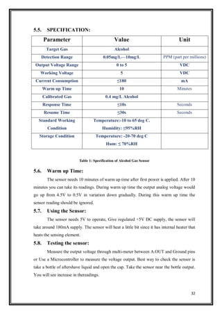 32
5.5. SPECIFICATION:
Parameter Value Unit
Target Gas Alcohol
Detection Range 0.05mg/L—10mg/L PPM (part per millions)
Output Voltage Range 0 to 5 VDC
Working Voltage 5 VDC
Current Consumption ≤180 mA
Warm up Time 10 Minutes
Calibrated Gas 0.4 mg/L Alcohol
Response Time ≤10s Seconds
Resume Time ≤30s Seconds
Standard Working
Condition
Temperature:-10 to 65 deg C.
Humidity: ≤95%RH
Storage Condition Temperature: -20-70 deg C
Hum: ≤ 70%RH
Table 1: Specification of Alcohol Gas Sensor
5.6. Warm up Time:
The sensor needs 10 minutes of warm up time after first power is applied. After 10
minutes you can take its readings. During warm up time the output analog voltage would
go up from 4.5V to 0.5V in variation down gradually. During this warm up time the
sensor reading should be ignored.
5.7. Using the Sensor:
The sensor needs 5V to operate, Give regulated +5V DC supply, the sensor will
take around 180mA supply. The sensor will heat a little bit since it has internal heater that
heats the sensing element.
5.8. Testing the sensor:
Measure the output voltage through multi-meter between A.OUT and Ground pins
or Use a Microcontroller to measure the voltage output. Best way to check the sensor is
take a bottle of aftershave liquid and open the cap. Take the sensor near the bottle output.
You will see increase in thereadings.
 