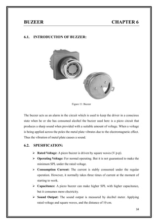 34
BUZEER CHAPTER 6
6.1. INTRODUCTION OF BUZZER:
Figure 11: Buzzer
The buzzer acts as an alarm in the circuit which is used to keep the driver in a conscious
state when he or she has consumed alcohol the buzzer used here is a piezo circuit that
produces a sharp sound when provided with a suitable amount of voltage. When a voltage
is being applied across the poles the metal plate vibrates due to the electromagnetic effect.
Thus the vibration of metal plate causes a sound.
6.2. SPESIFICATION:
 Rated Voltage: A piezo buzzer is driven by square waves (V p-p).
 Operating Voltage: For normal operating. But it is not guaranteed to make the
minimum SPL under the rated voltage.
 Consumption Current: The current is stably consumed under the regular
operation. However, it normally takes three times of current at the moment of
starting to work.
 Capacitance: A piezo buzzer can make higher SPL with higher capacitance,
but it consumes more electricity.
 Sound Output: The sound output is measured by decibel meter. Applying
rated voltage and square waves, and the distance of 10 cm.
 