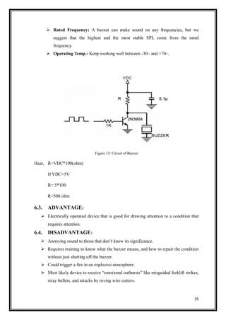 35
 Rated Frequency: A buzzer can make sound on any frequencies, but we
suggest that the highest and the most stable SPL come from the rated
frequency.
 Operating Temp.: Keep working well between -30~ and +70~.
Figure 12: Circuit of Buzzer
Hear, R=VDC*100(ohm)
If VDC=5V
R= 5*100
R=500 ohm
6.3. ADVANTAGE:
 Electrically operated device that is good for drawing attention to a condition that
requires attention.
6.4. DISADVANTAGE:
 Annoying sound to those that don‟t know its significance.
 Requires training to know what the buzzer means, and how to repair the condition
without just shutting off the buzzer.
 Could trigger a fire in an explosive atmosphere.
 Most likely device to receive “emotional outbursts” like misguided forklift strikes,
stray bullets, and attacks by roving wire cutters.
 