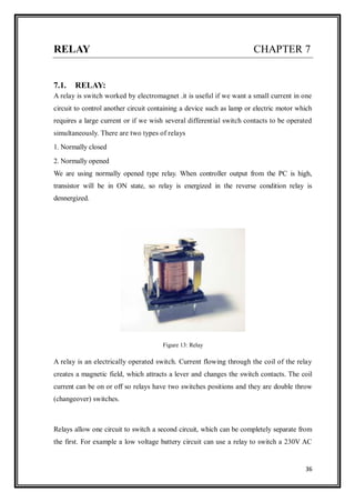 36
RELAY CHAPTER 7
7.1. RELAY:
A relay is switch worked by electromagnet .it is useful if we want a small current in one
circuit to control another circuit containing a device such as lamp or electric motor which
requires a large current or if we wish several differential switch contacts to be operated
simultaneously. There are two types of relays
1. Normally closed
2. Normally opened
We are using normally opened type relay. When controller output from the PC is high,
transistor will be in ON state, so relay is energized in the reverse condition relay is
dennergized.
Figure 13: Relay
A relay is an electrically operated switch. Current flowing through the coil of the relay
creates a magnetic field, which attracts a lever and changes the switch contacts. The coil
current can be on or off so relays have two switches positions and they are double throw
(changeover) switches.
Relays allow one circuit to switch a second circuit, which can be completely separate from
the first. For example a low voltage battery circuit can use a relay to switch a 230V AC
 