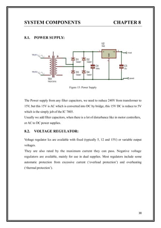 38
SYSTEM COMPONENTS CHAPTER 8
8.1. POWER SUPPLY:
Figure 15: Power Supply
The Power supply from any filter capacitors, we need to reduce 240V from transformer to
15V, but this 15V is AC which is converted into DC by bridge, this 15V DC is reduce to 5V
which is the simply job of the IC 7805.
Usually we add filter capacitors, when there is a lot of disturbance like in motor controllers,
or AC to DC power supplies.
8.2. VOLTAGE REGULATOR:
Voltage regulator Ics are available with fixed (typically 5, 12 and 15V) or variable output
voltages.
They are also rated by the maximum current they can pass. Negative voltage
regulators are available, mainly for use in dual supplies. Most regulators include some
automatic protection from excessive current („overload protection‟) and overheating
(„thermal protection‟).
 