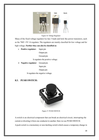 39
Figure 16: Voltage Regulator
Many of the fixed voltage regulator Ics has 3 leads and look like power transistors, such
as the 7805 +5V 1A regulator. The regulators are mainly classified for low voltage and for
high voltage. Further they can also be classified as:
 Positive regulator: Input pin
Output pin
Ground pin
It regulates the positive voltage.
 Negative regulator: Ground pin
Input pin
Output pin
It regulates the negative voltage.
8.3. PUSH SWITCH:
Figure 17: PUSH SWITCH
A switch is an electrical component that can break an electrical circuit, interrupting the
current or diverting it from one conductor to another. Here we use PUSH SWITCH.
A push switch is a momentary or non-latching switch which causes a temporary change in
 