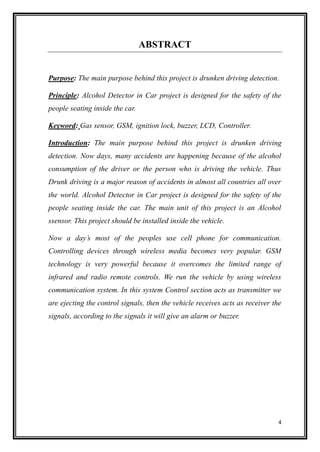 4
ABSTRACT
Purpose: The main purpose behind this project is drunken driving detection.
Principle: Alcohol Detector in Car project is designed for the safety of the
people seating inside the car.
Keyword: Gas sensor, GSM, ignition lock, buzzer, LCD, Controller.
Introduction: The main purpose behind this project is drunken driving
detection. Now days, many accidents are happening because of the alcohol
consumption of the driver or the person who is driving the vehicle. Thus
Drunk driving is a major reason of accidents in almost all countries all over
the world. Alcohol Detector in Car project is designed for the safety of the
people seating inside the car. The main unit of this project is an Alcohol
ssensor. This project should be installed inside the vehicle.
Now a day’s most of the peoples use cell phone for communication.
Controlling devices through wireless media becomes very popular. GSM
technology is very powerful because it overcomes the limited range of
infrared and radio remote controls. We run the vehicle by using wireless
communication system. In this system Control section acts as transmitter we
are ejecting the control signals, then the vehicle receives acts as receiver the
signals, according to the signals it will give an alarm or buzzer.
 