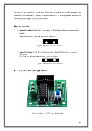 40
the state of an electrical circuit only while the switch is physically actuated. An
automatic mechanism (i.e. a spring) returns the switch to its default position immediately
afterwards, restoring the initial circuit condition.
There are two types:
 A push to make switch allows electricity to flow between its two contacts when
held in.
When the button is released, the circuit is broken.
Symbol of Push to make switch electronic
 A push to break switch does the opposite, i.e. when the button is not pressed,
electricity
Can flow, but when it is pressed the circuit is broken.
Symbol of Push to break switch electronic
8.4. L293D Motor Driving Circuit :
Figure.18 hardware of L293D motor driving circuit
 