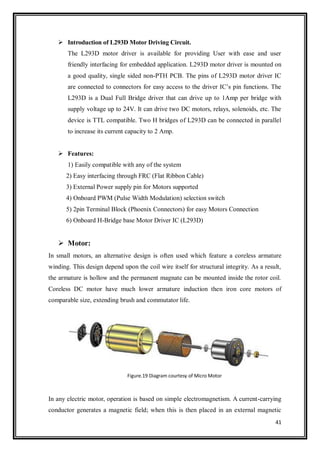 41
 Introduction of L293D Motor Driving Circuit.
The L293D motor driver is available for providing User with ease and user
friendly interfacing for embedded application. L293D motor driver is mounted on
a good quality, single sided non-PTH PCB. The pins of L293D motor driver IC
are connected to connectors for easy access to the driver IC‟s pin functions. The
L293D is a Dual Full Bridge driver that can drive up to 1Amp per bridge with
supply voltage up to 24V. It can drive two DC motors, relays, solenoids, etc. The
device is TTL compatible. Two H bridges of L293D can be connected in parallel
to increase its current capacity to 2 Amp.
 Features:
1) Easily compatible with any of the system
2) Easy interfacing through FRC (Flat Ribbon Cable)
3) External Power supply pin for Motors supported
4) Onboard PWM (Pulse Width Modulation) selection switch
5) 2pin Terminal Block (Phoenix Connectors) for easy Motors Connection
6) Onboard H-Bridge base Motor Driver IC (L293D)
 Motor:
In small motors, an alternative design is often used which feature a coreless armature
winding. This design depend upon the coil wire itself for structural integrity. As a result,
the armature is hollow and the permanent magnate can be mounted inside the rotor coil.
Coreless DC motor have much lower armature induction then iron core motors of
comparable size, extending brush and commutator life.
Figure.19 Diagram courtesy of Micro Motor
In any electric motor, operation is based on simple electromagnetism. A current-carrying
conductor generates a magnetic field; when this is then placed in an external magnetic
 