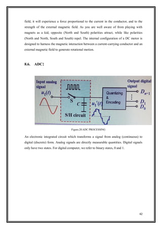 42
field, it will experience a force proportional to the current in the conductor, and to the
strength of the external magnetic field. As you are well aware of from playing with
magnets as a kid, opposite (North and South) polarities attract, while like polarities
(North and North, South and South) repel. The internal configuration of a DC motor is
designed to harness the magnetic interaction between a current-carrying conductor and an
external magnetic field to generate rotational motion.
8.6. ADC:
Figure.20 ADC PROCESSING
An electronic integrated circuit which transforms a signal from analog (continuous) to
digital (discrete) form. Analog signals are directly measurable quantities. Digital signals
only have two states. For digital computer, we refer to binary states, 0 and 1.
 