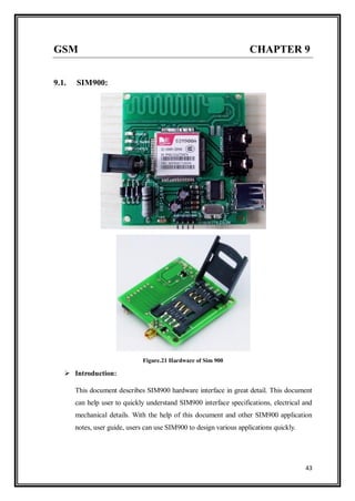 43
GSM CHAPTER 9
9.1. SIM900:
Figure.21 Hardware of Sim 900
 Introduction:
This document describes SIM900 hardware interface in great detail. This document
can help user to quickly understand SIM900 interface specifications, electrical and
mechanical details. With the help of this document and other SIM900 application
notes, user guide, users can use SIM900 to design various applications quickly.
 