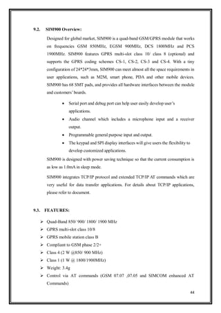 44
9.2. SIM900 Overview:
Designed for global market, SIM900 is a quad-band GSM/GPRS module that works
on frequencies GSM 850MHz, EGSM 900MHz, DCS 1800MHz and PCS
1900MHz. SIM900 features GPRS multi-slot class 10/ class 8 (optional) and
supports the GPRS coding schemes CS-1, CS-2, CS-3 and CS-4. With a tiny
configuration of 24*24*3mm, SIM900 can meet almost all the space requirements in
user applications, such as M2M, smart phone, PDA and other mobile devices.
SIM900 has 68 SMT pads, and provides all hardware interfaces between the module
and customers‟boards.
 Serial port and debug port can help user easily develop user‟s
applications.
 Audio channel which includes a microphone input and a receiver
output.
 Programmable general purpose input and output.
 The keypad and SPI display interfaces will give users the flexibility to
develop customized applications.
SIM900 is designed with power saving technique so that the current consumption is
as low as 1.0mA in sleep mode.
SIM900 integrates TCP/IP protocol and extended TCP/IP AT commands which are
very useful for data transfer applications. For details about TCP/IP applications,
please refer to document.
9.3. FEATURES:
 Quad-Band 850/ 900/ 1800/ 1900 MHz
 GPRS multi-slot class 10/8
 GPRS mobile station class B
 Compliant to GSM phase 2/2+
 Class 4 (2 W @850/ 900 MHz)
 Class 1 (1 W @ 1800/1900MHz)
 Weight: 3.4g
 Control via AT commands (GSM 07.07 ,07.05 and SIMCOM enhanced AT
Commands)
 