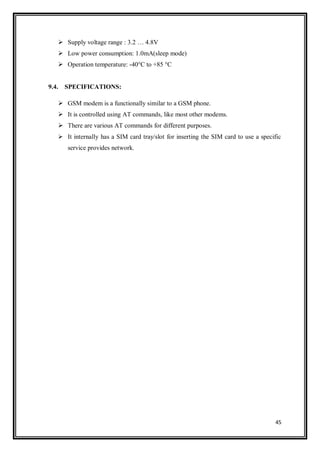 45
 Supply voltage range : 3.2 … 4.8V
 Low power consumption: 1.0mA(sleep mode)
 Operation temperature: -40°C to +85 °C
9.4. SPECIFICATIONS:
 GSM modem is a functionally similar to a GSM phone.
 It is controlled using AT commands, like most other modems.
 There are various AT commands for different purposes.
 It internally has a SIM card tray/slot for inserting the SIM card to use a specific
service provides network.
 