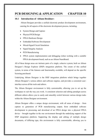 46
PCB DESIGNING & APPLICATION CHAPTER 10
10.1 Introduction of Altium Desidner:
Altium Designer provides a unified electronic product development environment,
catering for all aspects of the electronic development process, including:
 System Design and Capture
 Physical PCB Design
 FPGA Hardware Design
 Embedded Software Development
 Mixed-Signal Circuit Simulation
 Signal Integrity Analysis
 PCB Manufacturing
 FPGA system implementation and debugging (when working with a suitable
FPGA development board, such as an Altium NanoBoard.
All of these design areas are intrinsic parts of a single, cohesive system, built on Altium
Designer‟s Design Explorer (DXP) integration platform. The extent of this unified
system, in terms of the features and functionality available, will depend on the specific
licensing purchased.
Underlying Altium Designer is the DXP integration platform which brings together
Altium Designer‟s various editors and software engines, and provides a consistent user-
interface across all the tools and editors.
The Altium Designer environment is fully customizable, allowing you to set up the
workspace to suit the way you work. A consistent selection and editing paradigm across
different editors allows you to easily and smoothly switch between various design tasks
within the Altium Designer environment.
Altium Designer offers a unique design environment, with all areas of design – from
capture to generation of PCB manufacturing output; from embedded software
development to processing and download of an FPGA design into a physical FPGA
device – brought together in the one environment through the underlying support of the
DXP integration platform. Supporting the display and editing of multiple design
documents, of differing type, this environment is fully customizable, allowing you to
 