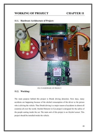 49
WORKING OF PROJECT CHAPTER 11
11.1. Hardware Architecture of Project:
FIG 25.HARDWARE OF PROJECT
11.2. Working:
The main purpose behind this project is Drunk driving detection. Now days, many
accidents are happening because of the alcohol consumption of the driver or the person
who is driving the vehicle. Thus Drunk driving is a major reason of accidents in almost all
countries all over the world. Alcohol Detector in Car project is designed for the safety of
the people seating inside the car. The main unit of this project is an Alcohol sensor. This
project should be installed inside the vehicle.
 