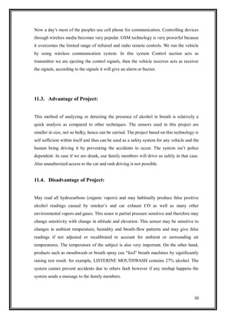 50
Now a day‟s most of the peoples use cell phone for communication. Controlling devices
through wireless media becomes very popular. GSM technology is very powerful because
it overcomes the limited range of infrared and radio remote controls. We run the vehicle
by using wireless communication system. In this system Control section acts as
transmitter we are ejecting the control signals, then the vehicle receives acts as receiver
the signals, according to the signals it will give an alarm or buzzer.
11.3. Advantage of Project:
This method of analyzing or detecting the presence of alcohol in breath is relatively a
quick analysis as compared to other techniques. The sensors used in this project are
smaller in size, not so bulky, hence can be carried. The project based on this technology is
self sufficient within itself and thus can be used as a safety system for any vehicle and the
human being driving it by preventing the accidents to occur. The system isn‟t police
dependent. In case if we are drunk, our family members will drive us safely in that case.
Also unauthorized access to the car and rash driving is not possible.
11.4. Disadvantage of Project:
May read all hydrocarbons (organic vapors) and may habitually produce false positive
alcohol readings caused by smoker‟s and car exhaust CO as well as many other
environmental vapors and gases. This senor is partial pressure sensitive and therefore may
change sensitivity with change in altitude and elevation. This sensor may be sensitive to
changes in ambient temperature, humidity and breath-flow patterns and may give false
readings if not adjusted or recalibrated to account for ambient or surrounding air
temperatures. The temperature of the subject is also very important. On the other hand,
products such as mouthwash or breath spray can "fool" breath machines by significantly
raising test result. for example, LISTERINE MOUTHWASH contains 27% alcohol. The
system cannot prevent accidents due to others fault however if any mishap happens the
system sends a message to the family members.
 