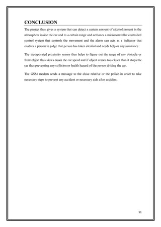 51
CONCLUSION
The project thus gives a system that can detect a certain amount of alcohol present in the
atmosphere inside the car and to a certain range and activates a microcontroller controlled
control system that controls the movement and the alarm can acts as a indicator that
enables a person to judge that person has taken alcohol and needs help or any assistance.
The incorporated proximity sensor thus helps to figure out the range of any obstacle or
front object thus slows down the car speed and if object comes too closer than it stops the
car thus preventing any collision or health hazard of the person driving the car.
The GSM modem sends a message to the close relative or the police in order to take
necessary steps to prevent any accident or necessary aids after accident.
 