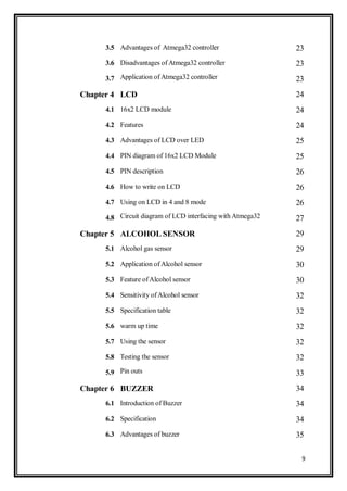 9
3.5 Advantages of Atmega32 controller 23
3.6 Disadvantages of Atmega32 controller 23
3.7 Application of Atmega32 controller 23
Chapter 4 LCD 24
4.1 16x2 LCD module 24
4.2 Features 24
4.3 Advantages of LCD over LED 25
4.4 PIN diagram of 16x2 LCD Module 25
4.5 PIN description 26
4.6 How to write on LCD 26
4.7 Using on LCD in 4 and 8 mode 26
4.8 Circuit diagram of LCD interfacing with Atmega32 27
Chapter 5 ALCOHOL SENSOR 29
5.1 Alcohol gas sensor 29
5.2 Application of Alcohol sensor 30
5.3 Feature ofAlcohol sensor 30
5.4 Sensitivity ofAlcohol sensor 32
5.5 Specification table 32
5.6 warm up time 32
5.7 Using the sensor 32
5.8 Testing the sensor 32
5.9 Pin outs 33
Chapter 6 BUZZER 34
6.1 Introduction of Buzzer 34
6.2 Specification 34
6.3 Advantages of buzzer 35
 