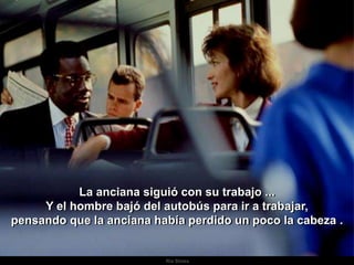 La anciana siguió con su trabajo ...
     Y el hombre bajó del autobús para ir a trabajar,
pensando que la anciana había perdido un poco la cabeza .


                          Ria Slides   .
 