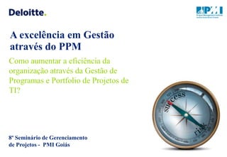 A excelência em Gestão
através do PPM
Como aumentar a eficiência da
organização através da Gestão de
Programas e Portfolio de Projetos de
TI?




8º Seminário de Gerenciamento
de Projetos - PMI Goiás
 