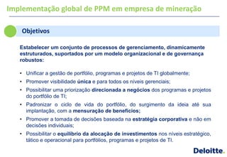Implementação global de PPM em empresa de mineração

   Objetivos

   Estabelecer um conjunto de processos de gerenciamento, dinamicamente
   estruturados, suportados por um modelo organizacional e de governança
   robustos:

   • Unificar a gestão de portfólio, programas e projetos de TI globalmente;
   • Promover visibilidade única e para todos os níveis gerenciais;
   • Possibilitar uma priorização direcionada a negócios dos programas e projetos
     do portfólio de TI;
   • Padronizar o ciclo de vida do portfólio, do surgimento da ideia até sua
     implantação, com a mensuração de benefícios;
   • Promover a tomada de decisões baseada na estratégia corporativa e não em
     decisões individuais;
   • Possibilitar o equilíbrio da alocação de investimentos nos níveis estratégico,
     tático e operacional para portfólios, programas e projetos de TI.
 