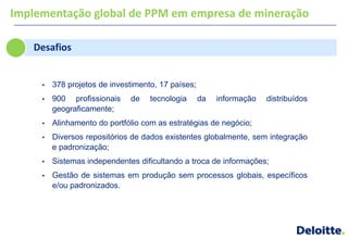 Implementação global de PPM em empresa de mineração

   Desafios


     •   378 projetos de investimento, 17 países;
     •   900 profissionais    de    tecnologia      da   informação   distribuídos
         geograficamente;
     •   Alinhamento do portfólio com as estratégias de negócio;
     •   Diversos repositórios de dados existentes globalmente, sem integração
         e padronização;
     •   Sistemas independentes dificultando a troca de informações;
     •   Gestão de sistemas em produção sem processos globais, específicos
         e/ou padronizados.
 