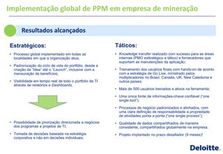 Implementação global de PPM em empresa de mineração

       Resultados alcançados

Estratégicos:                                            Táticos:
• Processo global implementado em todas as               • Knowledge transfer realizado com sucesso para as áreas
  localidades em que a organização atua;                   internas (PMO esttratégico e tático) e fornecedores que
                                                           suportam as manutenções da aplicação;
• Padronização do ciclo de vida do portfólio, desde a
  criação da ―Idea‖ até o ―Launch‖, inclusive com a      • Treinamento dos usuários finais com hands-on de acordo
  mensuração de benefícios;                                com a estratégia de Go Live, ministrado pelos
                                                           multiplicadores no Brasil, Canada, UK, New Caledonia e
• Visibilidade em tempo real de todo o portfolio de TI     outros países;
  através de relatórios e Dashboards;
                                                         • Mais de 500 usuários treinados e ativos na ferramenta;

                                                         • Uma única fonte de informações-chave confiável (―one
                                                           single tool‖);

                                                         • Processos de negócio padronizados e alinhados, com
                                                           uma clara definição de responsabilidade e propriedade
                                                           de atividades ponta a ponta (―one single process‖);
• Possibilidade de priorização direcionada a negócios    • Qualidade de dados compartilhados de maneira
  dos programas e projetos de TI;                          consistente, compartilhados globalmente na empresa;
• Tomada de decisões baseada na estratégia               • Projeto implantado no prazo desafiador (9 meses)!
  corporativa e não em decisões individuais;
 