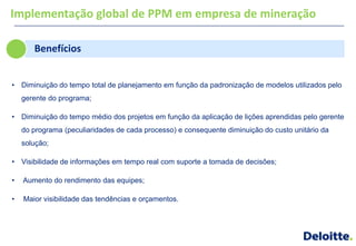 Implementação global de PPM em empresa de mineração

       Benefícios


• Diminuição do tempo total de planejamento em função da padronização de modelos utilizados pelo
    gerente do programa;

• Diminuição do tempo médio dos projetos em função da aplicação de lições aprendidas pelo gerente
    do programa (peculiaridades de cada processo) e consequente diminuição do custo unitário da
    solução;

• Visibilidade de informações em tempo real com suporte a tomada de decisões;

•   Aumento do rendimento das equipes;

•   Maior visibilidade das tendências e orçamentos.
 