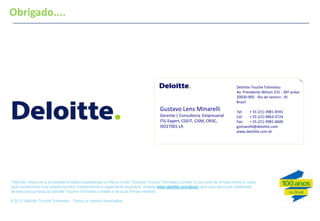 Obrigado....
Rafael Faria Gagliardi
Marketing Supervisor | Deloitte




                                                                                                                               Deloitte Touche Tohmatsu
                                                                                                                               Av. Presidente Wilson 231 - 26º andar
                                                                                                                               20030-905 - Rio de Janeiro - RJ
                                                                                                                               Brasil
                                                                                    Gustavo Lens Minarelli                     Tel:   + 55 (21) 3981-4591
                                                                                    Gerente | Consultoria Empresarial          Cel:   + 55 (21) 9663-3724
                                                                                    ITIL Expert, CGEIT, CISM, CRISC,           Fax:   + 55 (21) 3981-0600
                                                                                    ISO27001 LA                                gminarelli@deloitte.com
                                                                                                                               www.deloitte.com.br




―Deloitte‖ refere-se à sociedade limitada estabelecida no Reino Unido ―Deloitte Touche Tohmatsu Limited‖ e sua rede de firmas-membro, cada
qual constituindo uma pessoa jurídica independente e legalmente separada. Acesse www.deloitte.com/about para uma descrição detalhada
da estrutura jurídica da Deloitte Touche Tohmatsu Limited e de suas firmas-membro.

₢ 2012 Deloitte Touche Tohmatsu . Todos os direitos reservados.


33
 