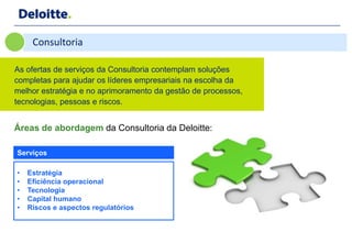 Consultoria

As ofertas de serviços da Consultoria contemplam soluções
completas para ajudar os líderes empresariais na escolha da
melhor estratégia e no aprimoramento da gestão de processos,
tecnologias, pessoas e riscos.


Áreas de abordagem da Consultoria da Deloitte:

Serviços

•   Estratégia
•   Eficiência operacional
•   Tecnologia
•   Capital humano
•   Riscos e aspectos regulatórios
 