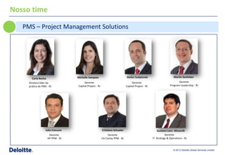 Nosso time

   PMS – Project Management Solutions




                                   Michelle Sampaio                             Stefan Sudylovski                        Martin Seefelder
       Carla Rocha
     Diretora líder da                  Gerente                                      Gerente                                Gerente
     prática de PMS - RJ           Capital Project - RJ                         Capital Project - RJ                 Program Leadership - RJ




                   João Estevam                           Cristiano Schueler                               Gustavo Lens Minarelli
                      Gerente                                  Gerente                                           Gerente
                     HP PPM - RJ                          CA Clarity PPM - RJ                          IT Strategy & Operations - RJ



                                                                                                                        © 2012 Deloitte Global Services Limited
 