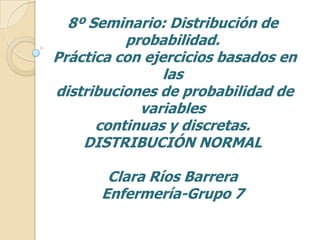 8º Seminario: Distribución de
probabilidad.
Práctica con ejercicios basados en
las
distribuciones de probabilidad de
variables
continuas y discretas.
DISTRIBUCIÓN NORMAL
Clara Ríos Barrera
Enfermería-Grupo 7
 