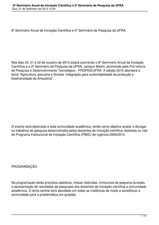 8º Seminário Anual de Iniciação Científica e 2º Seminário de Pesquisa da UFRA
Qua, 01 de Setembro de 2010 15:54




8º Seminário Anual de Iniciação Científica e 2º Seminário de Pesquisa da UFRA




 




Nos dias 20, 21 e 22 de outubro de 2010 estará ocorrendo o 8º Seminário Anual de Iniciação
Científica e o 2º Seminário de Pesquisa da UFRA, campus Belém, promovido pela Pró-reitoria
de Pesquisa e Desenvolvimento Tecnológico - PROPED/UFRA. A edição 2010 abordará o
tema “Agricultura, pecuária e floresta: Integração para sustentabilidade da produção e
biodiversidade da Amazônia”.




 




 




O evento será destinado a toda comunidade acadêmica, tendo como objetivo avaliar e divulgar
os trabalhos de pesquisa desenvolvidos pelos discentes de iniciação científica, bolsistas ou não
do Programa Institucional de Iniciação Científica (PIBIC) de vigência 2009/2010.




 




PROGRAMAÇÃO




Na programação estão previstos palestras, mesas redondas, minicursos de pequena duração,
e apresentação de resultados de pesquisas dos discentes de iniciação científica a comunidade
acadêmica. O tema central será abordado em todas as instâncias de modo a sensibilizar a
comunidade para a problemática em questão.




                                                                                           1 / 15
 