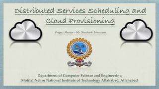Distributed Services Scheduling and
Cloud Provisioning
Project Mentor - Mr. Shashank Srivastava
Department of Computer Science and Engineering 
Motilal Nehru National Institute of Technology Allahabad, Allahabad
 