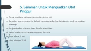 5. Senaman Untuk Menguatkan Otot
Pinggul
 Duduk, berdiri atau baring dengan membengkokkan kaki.
 Bayangkan sedang menahan diri daripada membuang air kecil dan ketatkan otot untuk mengelakkan
kebocoran.
 Kekalkan keadaan ini selama 5 saat. Bernafas seperti biasa.
 Jangan ketatkan otot di bahagian punggung dan peha.
 Rehat selama 10 saat.
 Ulang sebanyak 10 kali
 