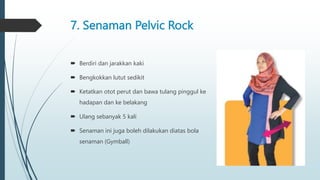 7. Senaman Pelvic Rock
 Berdiri dan jarakkan kaki
 Bengkokkan lutut sedikit
 Ketatkan otot perut dan bawa tulang pinggul ke
hadapan dan ke belakang
 Ulang sebanyak 5 kali
 Senaman ini juga boleh dilakukan diatas bola
senaman (Gymball)
 