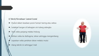 ii) Teknik Pernafasan ‘Lateral Costal
 Duduk dalam keadaan posisi hampir baring atau selesa
 Letakkan tangan di bahagian sisi tulang selangka
 Tarik nafas panjang melalui hidung
 Alirkan nafas ke diafragma, tahan sehingga mengembang
 Lepaskan nafas perlahan-lahan melalui mulut
 Ulang teknik ini sehingga 5 kali
 