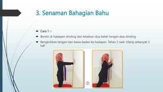 3. Senaman Bahagian Bahu
 Cara 1 :-
 Berdiri di hadapan dinding dan letakkan dua belah tangan atas dinding
 Bengkokkan tangan dan bawa badan ke hadapan. Tahan 2 saat. Ulang sebanyak 5
kali
 