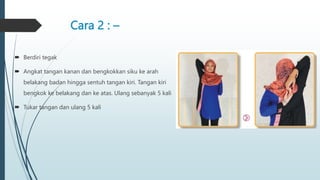 Cara 2 : –
 Berdiri tegak
 Angkat tangan kanan dan bengkokkan siku ke arah
belakang badan hingga sentuh tangan kiri. Tangan kiri
bengkok ke belakang dan ke atas. Ulang sebanyak 5 kali
 Tukar tangan dan ulang 5 kali
 