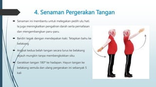 4. Senaman Pergerakan Tangan
 Senaman ini membantu untuk melegakan pedih ulu hati.
Ia juga meningkatkan pengaliran darah serta pernafasan
dan mengembangkan paru-paru.
 Berdiri tegak dengan mendepakan kaki. Tetapkan bahu ke
belakang
 Angkat kedua belah tangan secara lurus ke belakang
sejauh mungkin tanpa membengkokkan siku
 Gerakkan tangan 180º ke hadapan. Hayun tangan ke
belakang semula dan ulang pergerakan ini sebanyak 5
kali
 