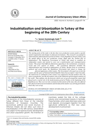 How to Cite this Article:
Zeybekoglu Sadri, S. (2020). Industrialization and Urbanization in Turkey at the beginning of the 20th Century. Journal of Contemporary Urban
Affairs, 4(2), 87-94. https://doi.org/10.25034/ijcua.2020.v4n2-8
Journal of Contemporary Urban Affairs
2020, Volume 4, Number 2, pages 87– 94
Industrialization and Urbanization in Turkey at the
beginning of the 20th Century
* Dr. Senem Zeybekoglu Sadri
Associate Professor, Department of Architecture, Girne American University, Turkey
E mail: senemsadri@gau.edu.tr
A B S T R A C T
The starting point of this study is the fact that every production system entails a specific
spatial organization and changes its physical environment. This research is an attempt to
understand the industrialization period of Turkey’s Early Republican Period (1930’s) and
the spatial effects of the new production system. Right after the Turkish War of
Independence, The Republican Government of Turkey had aimed to establish an
independent country and started to carry out a modernization and contemporization
project. This project had different dimensions appealing to the institutional, economical,
social and civic aspects of Turkey. The economical dimension included the
industrialization and economical independence of Turkey. Besides from its economical,
political and social goals, the Republican Government had aimed to change the
physical appearance of the country. The Government’s first goal was to turn the
country into the space of National Turkish Republic State from an empire’s land. Secondly,
the small towns or settlements of the country were supposed to become modern cities, the
places of modernity, just like the modern cities of the industrial and developed countries of
the world. That explains why the factories which were set up all around the country had
played such a crucial role in the modernization period of Turkey at the beginning of the
Republican era. They were not only economical achievements of the state; they also affected
their physical and social environments and introduced the modern way of living particularly
where they were set up.
JOURNAL OF CONTEMPORARY URBAN AFFAIRS (2020), 4(2), 87-94.
https://doi.org/10.25034/ijcua.2020.v4n2-8
www.ijcua.com
Copyright © 2020 Journal of Contemporary Urban Affairs. All rights reserved.
1. The Industrial Revolution
The dynamics of the industrialization process of
Turkey differed from those of the Industrial
Revolution of European Countries. The
economical, political and social structure of
Ottoman Empire did not allow such kind of
industrialization. In the 18th century, Great Britain
was subject to the rapid economic development
and urban population growth. The invention of
1
Curl, J.S.; European Cities and Society, Leonard Hill, London,
1970
machinery sealed the fate of the cottage
industry and concentrated industry in factories.
These factories, which were sited near water and
coal deposits, encouraged migration from the
agricultural settlements so that new urban
developments mushroomed1.
A R T I C L E I N F O:
Article history:
Received 10 October 2019
Accepted 15 December 2019
Available online 15 January
2020
Keywords:
Industrialization;
Turkey;
Republican Era;
Architectural History.
This work is licensed under a
Creative Commons Attribution -
NonCommercial - NoDerivs 4.0.
"CC-BY-NC-ND"
This article is published with Open
Access at www.ijcua.com
*Corresponding Author:
Architecture Department, Girne American University,
Turkey. Email address: senem.zeybekoglu@gmail.com
 