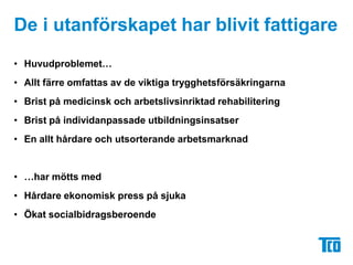 De i utanförskapet har blivit fattigareHuvudproblemet…Allt färre omfattas av de viktiga trygghetsförsäkringarnaBrist på medicinsk och arbetslivsinriktad rehabiliteringBrist på individanpassade utbildningsinsatserEn allt hårdare och utsorterande arbetsmarknad…har mötts medHårdare ekonomisk press på sjukaÖkat socialbidragsberoende