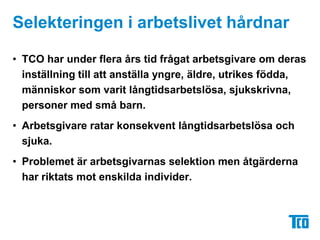 Selekteringen i arbetslivet hårdnar	TCO har under flera års tid frågat arbetsgivare om deras inställning till att anställa yngre, äldre, utrikes födda, människor som varit långtidsarbetslösa, sjukskrivna, personer med små barn.Arbetsgivare ratar konsekvent långtidsarbetslösa och sjuka.Problemet är arbetsgivarnas selektion men åtgärderna har riktats mot enskilda individer.